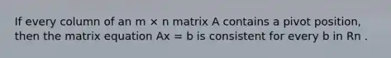 If every column of an m × n matrix A contains a pivot position, then the matrix equation Ax = b is consistent for every b in Rn .