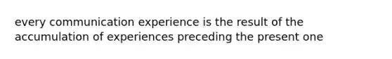 every communication experience is the result of the accumulation of experiences preceding the present one