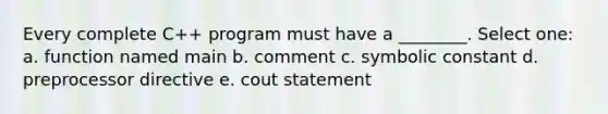 Every complete C++ program must have a ________. Select one: a. function named main b. comment c. symbolic constant d. preprocessor directive e. cout statement