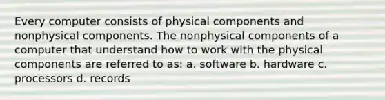 Every computer consists of physical components and nonphysical components. The nonphysical components of a computer that understand how to work with the physical components are referred to as: a. software b. hardware c. processors d. records