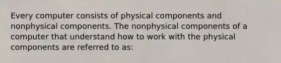 Every computer consists of physical components and nonphysical components. The nonphysical components of a computer that understand how to work with the physical components are referred to as: