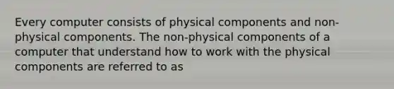 Every computer consists of physical components and non-physical components. The non-physical components of a computer that understand how to work with the physical components are referred to as