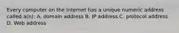 Every computer on the Internet has a unique numeric address called a(n): A. domain address B. IP address C. protocol address D. Web address