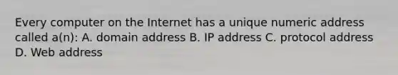 Every computer on the Internet has a unique numeric address called a(n): A. domain address B. IP address C. protocol address D. Web address