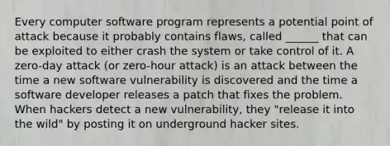 Every computer software program represents a potential point of attack because it probably contains flaws, called ______ that can be exploited to either crash the system or take control of it. A zero-day attack (or zero-hour attack) is an attack between the time a new software vulnerability is discovered and the time a software developer releases a patch that fixes the problem. When hackers detect a new vulnerability, they "release it into the wild" by posting it on underground hacker sites.