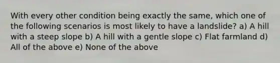 With every other condition being exactly the same, which one of the following scenarios is most likely to have a landslide? a) A hill with a steep slope b) A hill with a gentle slope c) Flat farmland d) All of the above e) None of the above