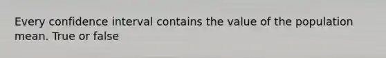 Every confidence interval contains the value of the population mean. True or false