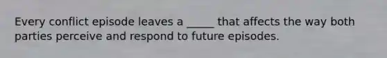 Every conflict episode leaves a _____ that affects the way both parties perceive and respond to future episodes.