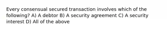 Every consensual secured transaction involves which of the following? A) A debtor B) A security agreement C) A security interest D) All of the above