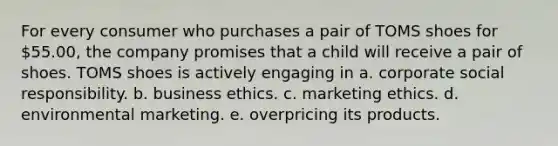 For every consumer who purchases a pair of TOMS shoes for 55.00, the company promises that a child will receive a pair of shoes. TOMS shoes is actively engaging in a. corporate social responsibility. b. business ethics. c. marketing ethics. d. environmental marketing. e. overpricing its products.