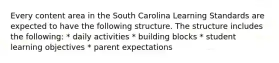 Every content area in the South Carolina Learning Standards are expected to have the following structure. The structure includes the following: * daily activities * building blocks * student learning objectives * parent expectations