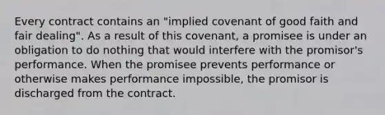 Every contract contains an "implied covenant of good faith and fair dealing". As a result of this covenant, a promisee is under an obligation to do nothing that would interfere with the promisor's performance. When the promisee prevents performance or otherwise makes performance impossible, the promisor is discharged from the contract.