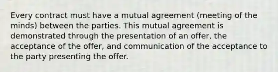 Every contract must have a mutual agreement (meeting of the minds) between the parties. This mutual agreement is demonstrated through the presentation of an offer, the acceptance of the offer, and communication of the acceptance to the party presenting the offer.