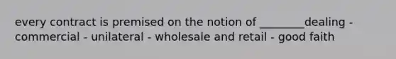 every contract is premised on the notion of ________dealing - commercial - unilateral - wholesale and retail - good faith