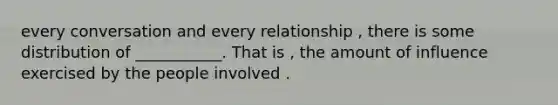 every conversation and every relationship , there is some distribution of ___________. That is , the amount of influence exercised by the people involved .