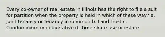 Every co-owner of real estate in Illinois has the right to file a suit for partition when the property is held in which of these way? a. Joint tenancy or tenancy in common b. Land trust c. Condominium or cooperative d. Time-share use or estate