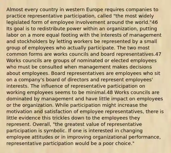 Almost every country in western Europe requires companies to practice representative participation, called "the most widely legislated form of employee involvement around the world."46 Its goal is to redistribute power within an organization, putting labor on a more equal footing with the interests of management and stockholders by letting workers be represented by a small group of employees who actually participate. The two most common forms are works councils and board representatives.47 Works councils are groups of nominated or elected employees who must be consulted when management makes decisions about employees. Board representatives are employees who sit on a company's board of directors and represent employees' interests. The influence of representative participation on working employees seems to be minimal.48 Works councils are dominated by management and have little impact on employees or the organization. While participation might increase the motivation and satisfaction of employee representatives, there is little evidence this trickles down to the employees they represent. Overall, "the greatest value of representative participation is symbolic. If one is interested in changing employee attitudes or in improving organizational performance, representative participation would be a poor choice."