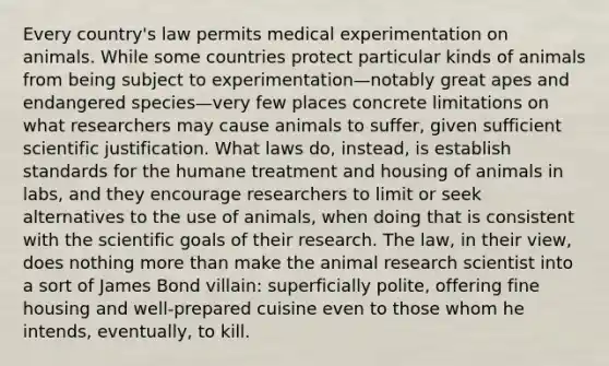 Every country's law permits medical experimentation on animals. While some countries protect particular kinds of animals from being subject to experimentation—notably great apes and endangered species—very few places concrete limitations on what researchers may cause animals to suffer, given sufficient scientific justification. What laws do, instead, is establish standards for the humane treatment and housing of animals in labs, and they encourage researchers to limit or seek alternatives to the use of animals, when doing that is consistent with the scientific goals of their research. The law, in their view, does nothing more than make the animal research scientist into a sort of James Bond villain: superficially polite, offering fine housing and well-prepared cuisine even to those whom he intends, eventually, to kill.