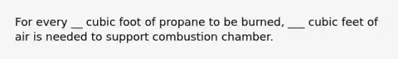 For every __ cubic foot of propane to be burned, ___ cubic feet of air is needed to support combustion chamber.