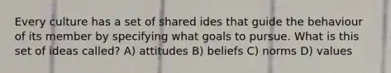 Every culture has a set of shared ides that guide the behaviour of its member by specifying what goals to pursue. What is this set of ideas called? A) attitudes B) beliefs C) norms D) values