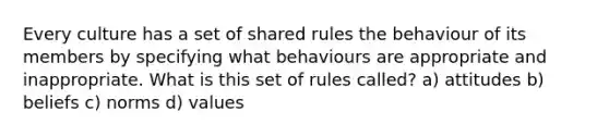 Every culture has a set of shared rules the behaviour of its members by specifying what behaviours are appropriate and inappropriate. What is this set of rules called? a) attitudes b) beliefs c) norms d) values