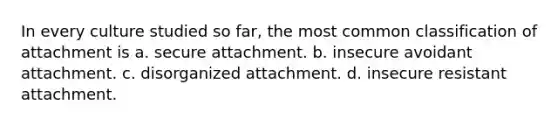 In every culture studied so far, the most common classification of attachment is a. secure attachment. b. insecure avoidant attachment. c. disorganized attachment. d. insecure resistant attachment.