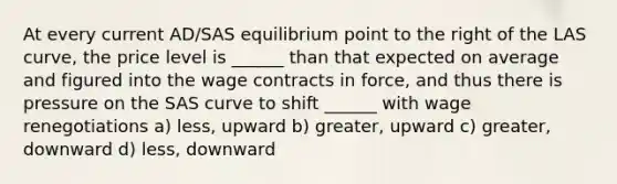 At every current AD/SAS equilibrium point to the right of the LAS curve, the price level is ______ than that expected on average and figured into the wage contracts in force, and thus there is pressure on the SAS curve to shift ______ with wage renegotiations a) less, upward b) greater, upward c) greater, downward d) less, downward