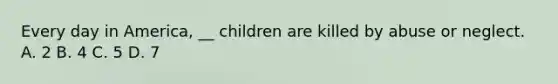 Every day in America, __ children are killed by abuse or neglect. A. 2 B. 4 C. 5 D. 7