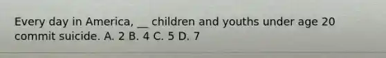 Every day in America, __ children and youths under age 20 commit suicide. A. 2 B. 4 C. 5 D. 7