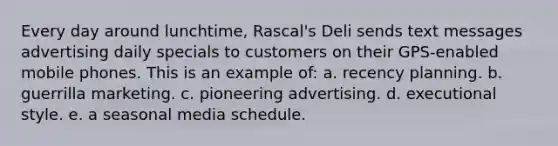 Every day around lunchtime, Rascal's Deli sends text messages advertising daily specials to customers on their GPS-enabled mobile phones. This is an example of: a. recency planning. b. guerrilla marketing. c. pioneering advertising. d. executional style. e. a seasonal media schedule.