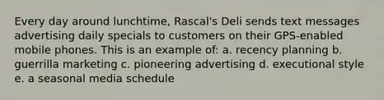 Every day around lunchtime, Rascal's Deli sends text messages advertising daily specials to customers on their GPS-enabled mobile phones. This is an example of: a. recency planning b. guerrilla marketing c. pioneering advertising d. executional style e. a seasonal media schedule