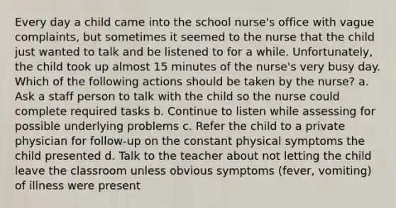 Every day a child came into the school nurse's office with vague complaints, but sometimes it seemed to the nurse that the child just wanted to talk and be listened to for a while. Unfortunately, the child took up almost 15 minutes of the nurse's very busy day. Which of the following actions should be taken by the nurse? a. Ask a staff person to talk with the child so the nurse could complete required tasks b. Continue to listen while assessing for possible underlying problems c. Refer the child to a private physician for follow-up on the constant physical symptoms the child presented d. Talk to the teacher about not letting the child leave the classroom unless obvious symptoms (fever, vomiting) of illness were present