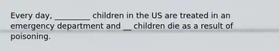 Every day, _________ children in the US are treated in an emergency department and __ children die as a result of poisoning.