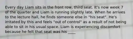 Every day Liam sits in the front row, third seat. It's now week 7 of the quarter and Liam is running slightly late. When he arrives to the lecture hall, he finds someone else in "his seat". He's irritated by this and feels "out of control" as a result of not being able to sit in his usual space. Liam is experiencing discomfort because he felt that seat was his ____