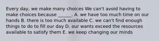 Every day, we make many choices We can't avoid having to make choices because ______. A. we have too much time on our hands B. there is too much available C. we can't find enough things to do to fill our day D. our wants exceed the resources available to satisfy them E. we keep changing our minds