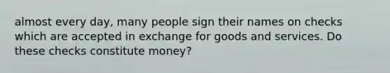 almost every day, many people sign their names on checks which are accepted in exchange for goods and services. Do these checks constitute money?