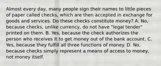 Almost every​ day, many people sign their names to little pieces of paper called​ checks, which are then accepted in exchange for goods and services. Do these checks constitute​ money? A. No, because​ checks, unlike​ currency, do not have​ "legal tender" printed on them. B. Yes, because the check authorizes the person who receives it to get money out of the bank account. C. Yes, because they fulfill all three functions of money. D. No, because checks simply represent a means of access to​ money, not money itself.