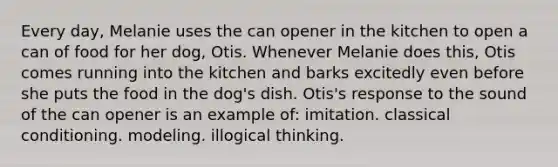 Every day, Melanie uses the can opener in the kitchen to open a can of food for her dog, Otis. Whenever Melanie does this, Otis comes running into the kitchen and barks excitedly even before she puts the food in the dog's dish. Otis's response to the sound of the can opener is an example of: imitation. classical conditioning. modeling. illogical thinking.