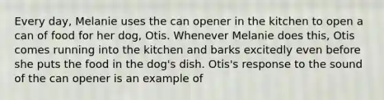 Every day, Melanie uses the can opener in the kitchen to open a can of food for her dog, Otis. Whenever Melanie does this, Otis comes running into the kitchen and barks excitedly even before she puts the food in the dog's dish. Otis's response to the sound of the can opener is an example of