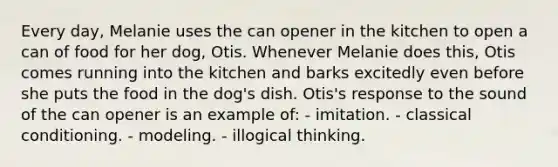 Every day, Melanie uses the can opener in the kitchen to open a can of food for her dog, Otis. Whenever Melanie does this, Otis comes running into the kitchen and barks excitedly even before she puts the food in the dog's dish. Otis's response to the sound of the can opener is an example of: - imitation. - classical conditioning. - modeling. - illogical thinking.