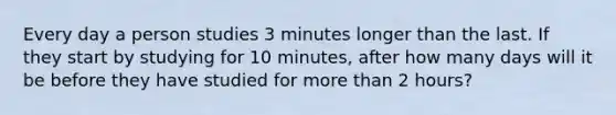 Every day a person studies 3 minutes longer than the last. If they start by studying for 10 minutes, after how many days will it be before they have studied for more than 2 hours?