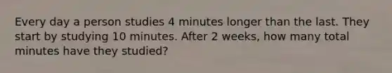 Every day a person studies 4 minutes longer than the last. They start by studying 10 minutes. After 2 weeks, how many total minutes have they studied?