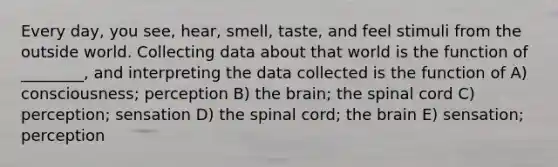 Every day, you see, hear, smell, taste, and feel stimuli from the outside world. Collecting data about that world is the function of ________, and interpreting the data collected is the function of A) consciousness; perception B) the brain; the spinal cord C) perception; sensation D) the spinal cord; the brain E) sensation; perception