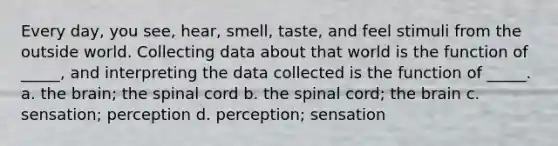 Every day, you see, hear, smell, taste, and feel stimuli from the outside world. Collecting data about that world is the function of _____, and interpreting the data collected is the function of _____. a. the brain; the spinal cord b. the spinal cord; the brain c. sensation; perception d. perception; sensation