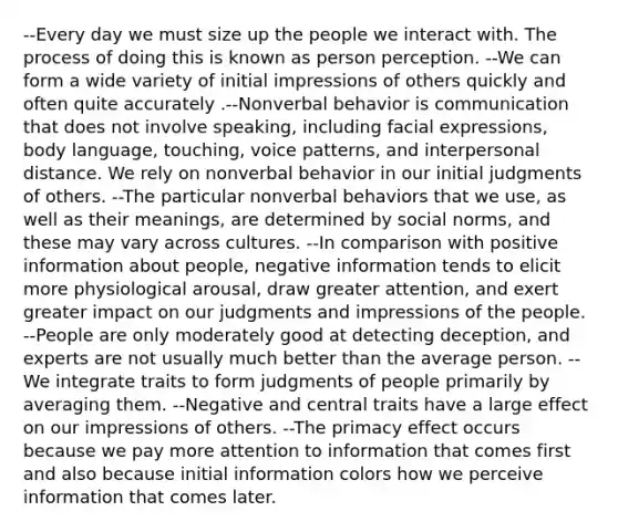 --Every day we must size up the people we interact with. The process of doing this is known as person perception. --We can form a wide variety of initial impressions of others quickly and often quite accurately .--Nonverbal behavior is communication that does not involve speaking, including facial expressions, body language, touching, voice patterns, and interpersonal distance. We rely on nonverbal behavior in our initial judgments of others. --The particular nonverbal behaviors that we use, as well as their meanings, are determined by social norms, and these may vary across cultures. --In comparison with positive information about people, negative information tends to elicit more physiological arousal, draw greater attention, and exert greater impact on our judgments and impressions of the people. --People are only moderately good at detecting deception, and experts are not usually much better than the average person. --We integrate traits to form judgments of people primarily by averaging them. --Negative and central traits have a large effect on our impressions of others. --The primacy effect occurs because we pay more attention to information that comes first and also because initial information colors how we perceive information that comes later.