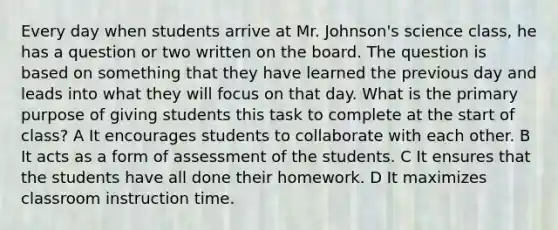 Every day when students arrive at Mr. Johnson's science class, he has a question or two written on the board. The question is based on something that they have learned the previous day and leads into what they will focus on that day. What is the primary purpose of giving students this task to complete at the start of class? A It encourages students to collaborate with each other. B It acts as a form of assessment of the students. C It ensures that the students have all done their homework. D It maximizes classroom instruction time.