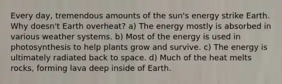 Every day, tremendous amounts of the sun's energy strike Earth. Why doesn't Earth overheat? a) The energy mostly is absorbed in various weather systems. b) Most of the energy is used in photosynthesis to help plants grow and survive. c) The energy is ultimately radiated back to space. d) Much of the heat melts rocks, forming lava deep inside of Earth.