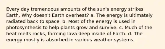 Every day tremendous amounts of the sun's energy strikes Earth. Why doesn't Earth overheat? a. The energy is ultimately radiated back to space. b. Most of the energy is used in photosynthesis to help plants grow and survive. c. Much of the heat melts rocks, forming lava deep inside of Earth. d. The energy mostly is absorbed in various weather systems.