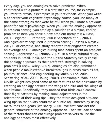 Every day, you use analogies to solve problems. When confronted with a problem in a statistics course, for example, you refer to previous examples in your textbook. When you write a paper for your cognitive psychology course, you use many of the same strategies that were helpful when you wrote a previous paper for social psychology. When you use the analogy approach in problem solving, you employ a solution to a similar, earlier problem to help you solve a new problem (Benjamin & Ross, 2011; Leighton & Sternberg, 2003; Schelhorn et al., 2007). Analogies are widely used in problem solving (Bassok & Novick, 2012). For example, one study reported that engineers created an average of 102 analogies during nine hours spent on problem solving (Christensen & Schunn, 2007). In a cross-cultural study, students in Brazil, India, and the United States typically chose the analogy approach as their preferred strategy in solving problems (Güss & Wiley, 2007). Analogies are also prominent when people make creative breakthroughs in areas such as art, politics, science, and engineering (Kyllonen & Lee, 2005; Schwering et al., 2009; Young, 2007). For example, Wilbur and Orville Wright designed some of the features of their airplanes by creating an analogy between the wings of a bird and the wings of an airplane. Specifically, they noticed that birds could control their flight patterns by making small adjustments in the orientation of their wing tips. They therefore designed airplane wing tips so that pilots could make subtle adjustments by using metal rods and gears (Weisberg, 2006). We first consider the general structure of the analogy approach. Then we look at some of the factors that can encourage problem solvers to use the analogy approach most effectively.