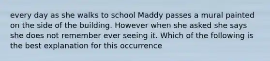 every day as she walks to school Maddy passes a mural painted on the side of the building. However when she asked she says she does not remember ever seeing it. Which of the following is the best explanation for this occurrence